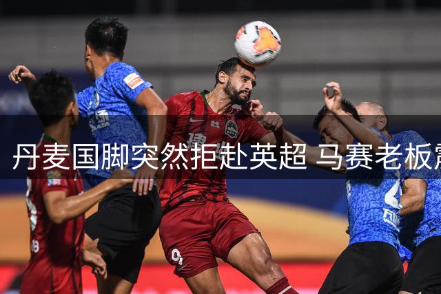 丹麦国脚突然拒赴英超 马赛老板震怒背后暗藏财务危机