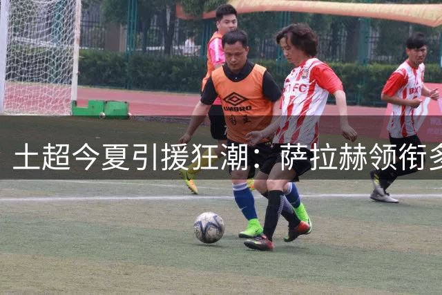 土超今夏引援狂潮：萨拉赫领衔多位欧洲球星加盟