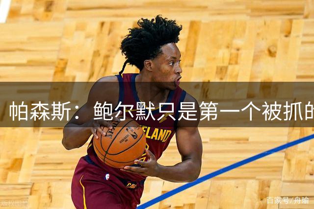 帕森斯：鲍尔默只是第一个被抓的 雇佣卡舅这种亲属在NBA很常见