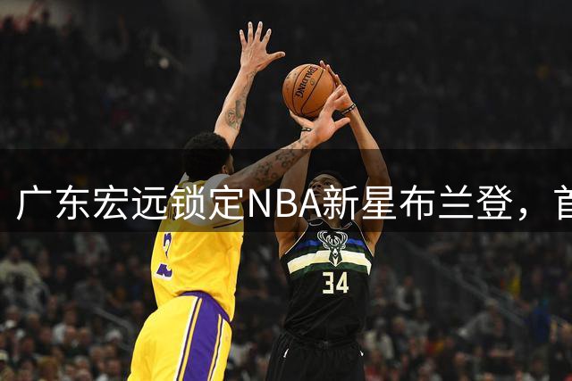 广东宏远锁定NBA新星布兰登，首钢否认赵睿回归传闻
