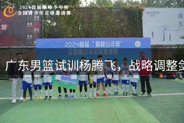 广东男篮试训杨腾飞，战略调整剑指未来？