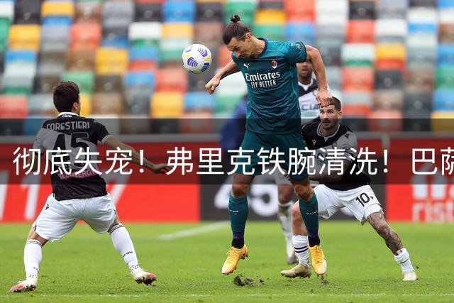 彻底失宠！弗里克铁腕清洗！巴萨八年功勋惨遭降级