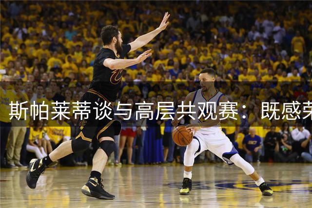 斯帕莱蒂谈与高层共观赛：既感荣幸又存谨慎