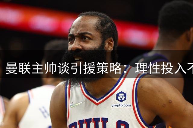 曼联主帅谈引援策略：理性投入不影响争冠雄心