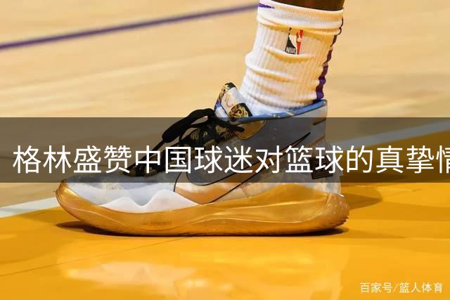 格林盛赞中国球迷对篮球的真挚情怀